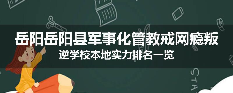 岳阳岳阳县军事化管教戒网瘾叛逆学校本地实力排名一览