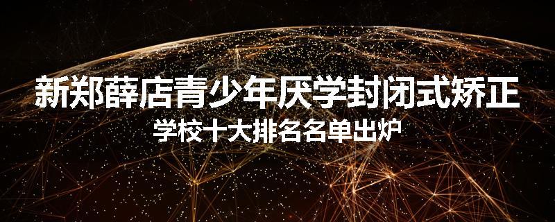 新郑薛店青少年厌学封闭式矫正学校十大排名名单出炉