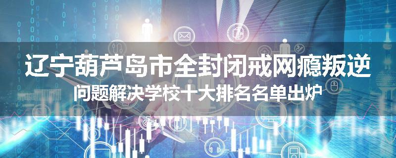 辽宁葫芦岛市全封闭戒网瘾叛逆问题解决学校十大排名名单出炉