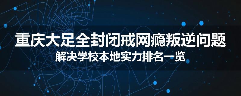 重庆大足全封闭戒网瘾叛逆问题解决学校本地实力排名一览