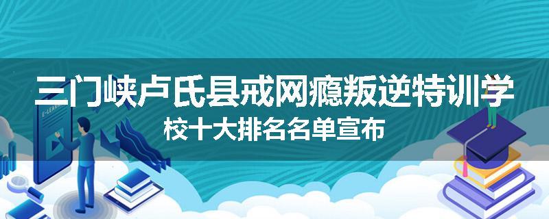 三门峡卢氏县戒网瘾叛逆特训学校十大排名名单宣布