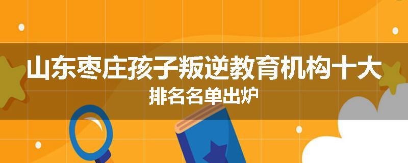 山东枣庄孩子叛逆教育机构十大排名名单出炉