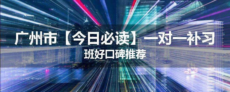 广州市【今日必读】一对一补习班好口碑推荐