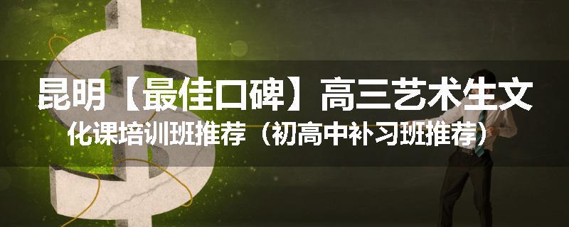 昆明【最佳口碑】高三艺术生文化课培训班推荐（初高中补习班推荐）