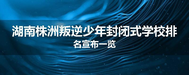 湖南株洲叛逆少年封闭式学校排名宣布一览