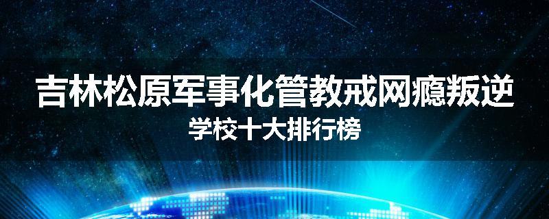 吉林松原军事化管教戒网瘾叛逆学校十大排行榜