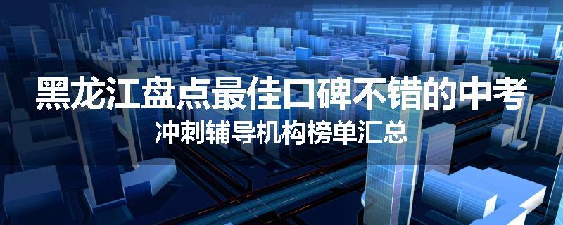 黑龙江盘点最佳口碑不错的中考冲刺辅导机构榜单汇总