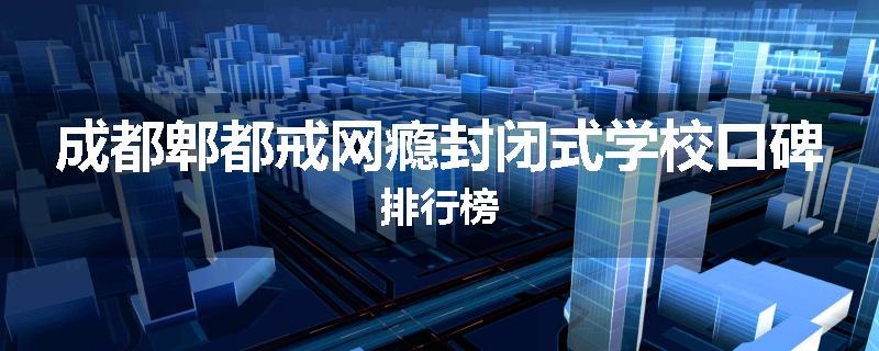 成都郫都戒网瘾封闭式学校口碑排行榜