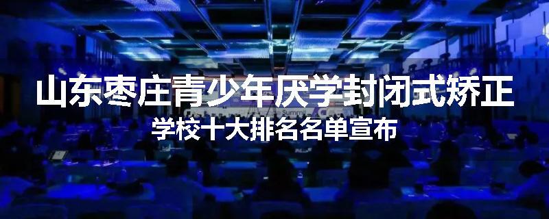 山东枣庄青少年厌学封闭式矫正学校十大排名名单宣布
