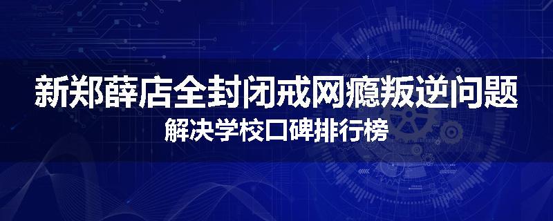 新郑薛店全封闭戒网瘾叛逆问题解决学校口碑排行榜