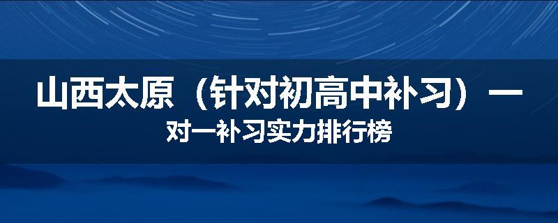 山西太原（针对初高中补习）一对一补习实力排行榜