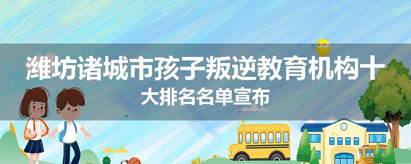 潍坊诸城市孩子叛逆教育机构十大排名名单宣布