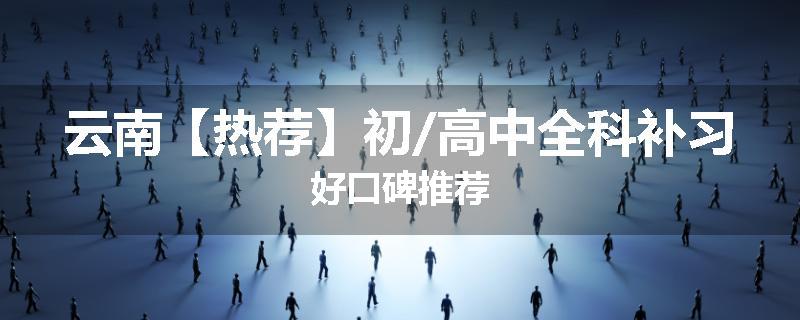 云南【热荐】初/高中全科补习好口碑推荐