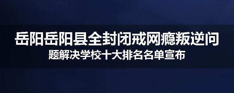 岳阳岳阳县全封闭戒网瘾叛逆问题解决学校十大排名名单宣布