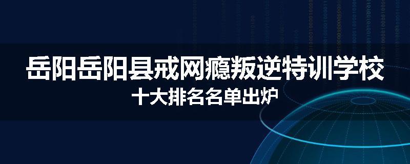 岳阳岳阳县戒网瘾叛逆特训学校十大排名名单出炉