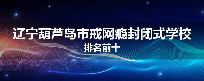 辽宁葫芦岛市戒网瘾封闭式学校排名前十