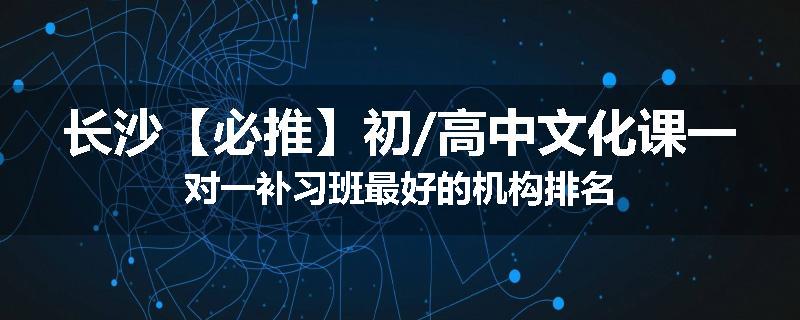 长沙【必推】初/高中文化课一对一补习班最好的机构排名