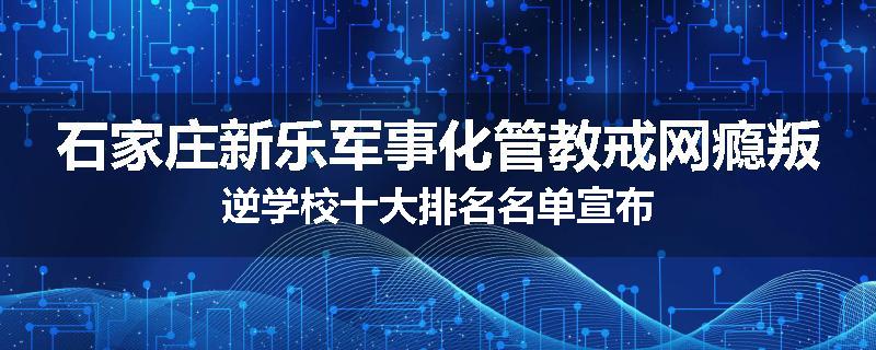 石家庄新乐军事化管教戒网瘾叛逆学校十大排名名单宣布