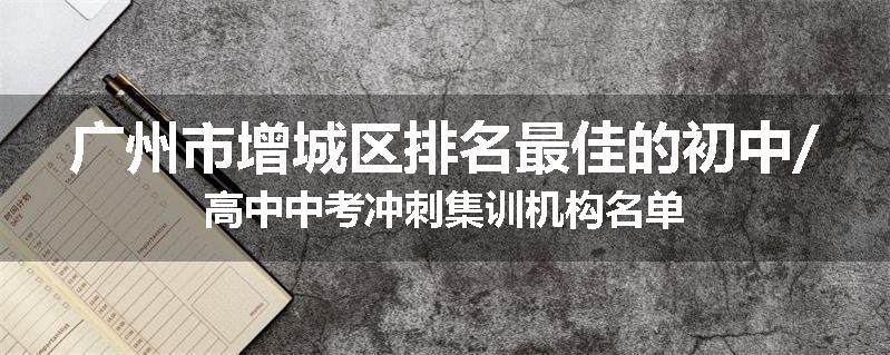 广州市增城区排名最佳的初中/高中中考冲刺集训机构名单