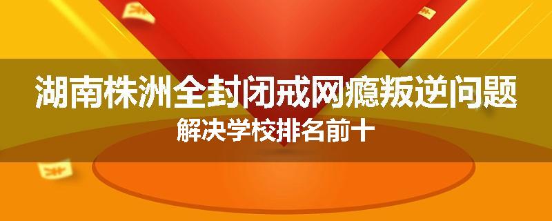 湖南株洲全封闭戒网瘾叛逆问题解决学校排名前十
