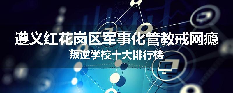 遵义红花岗区军事化管教戒网瘾叛逆学校十大排行榜