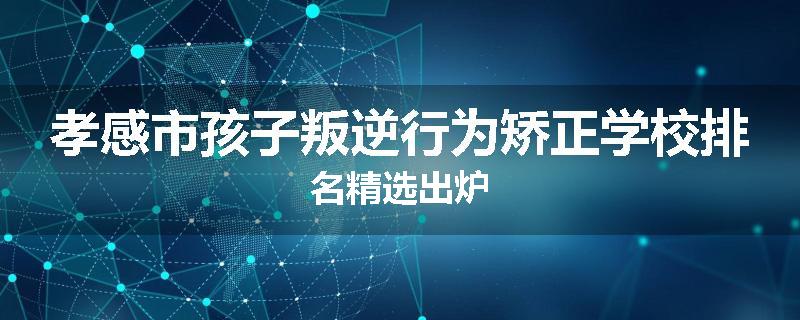 孝感市孩子叛逆行为矫正学校排名精选出炉
