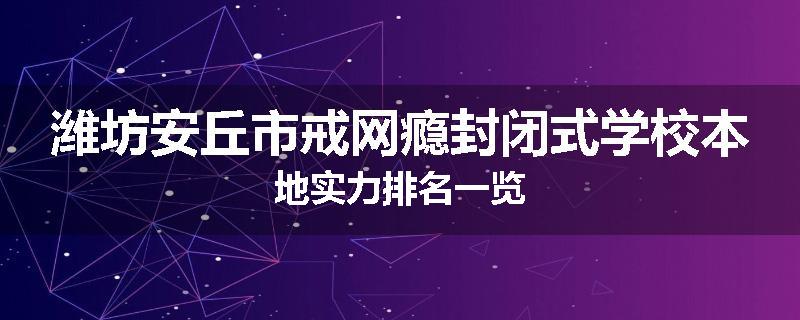 潍坊安丘市戒网瘾封闭式学校本地实力排名一览