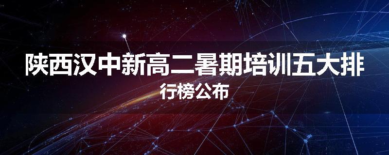 陕西汉中新高二暑期培训五大排行榜公布
