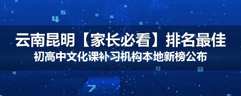 云南昆明【家长必看】排名最佳初高中文化课补习机构本地新榜公布