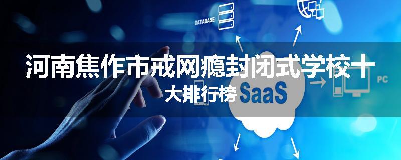 河南焦作市戒网瘾封闭式学校十大排行榜