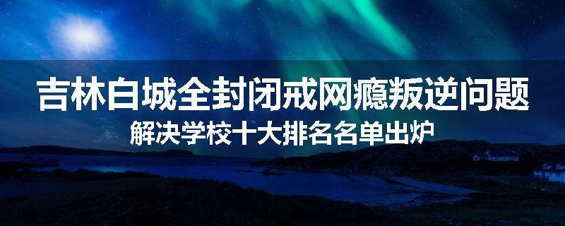 吉林白城全封闭戒网瘾叛逆问题解决学校十大排名名单出炉