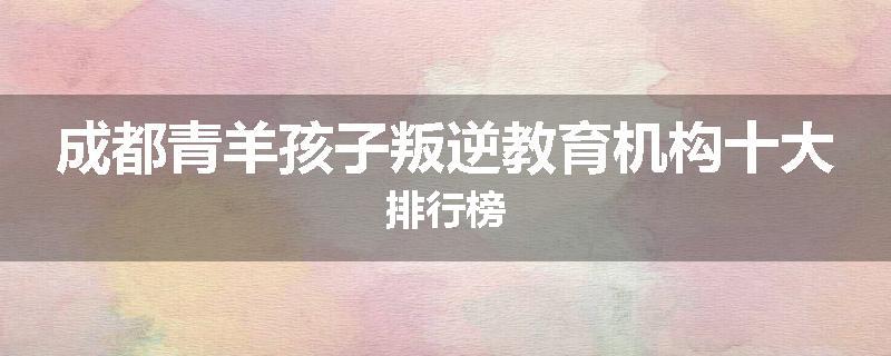 成都青羊孩子叛逆教育机构十大排行榜