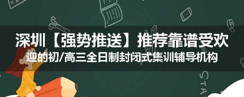 深圳【强势推送】推荐靠谱受欢迎的初/高三全日制封闭式集训辅导机构名单榜