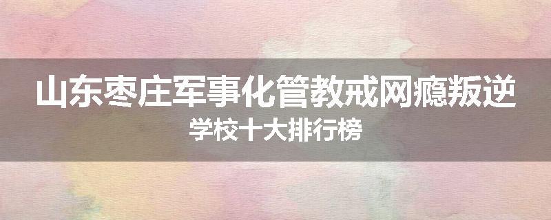 山东枣庄军事化管教戒网瘾叛逆学校十大排行榜