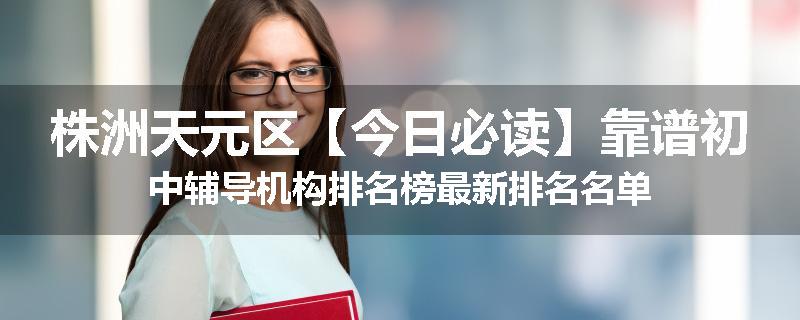 株洲天元区【今日必读】靠谱初中辅导机构排名榜最新排名名单