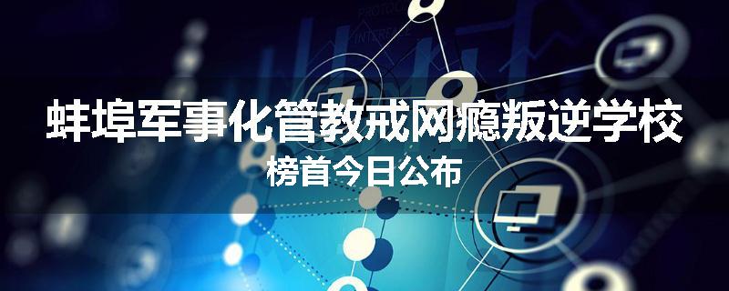 蚌埠军事化管教戒网瘾叛逆学校榜首今日公布