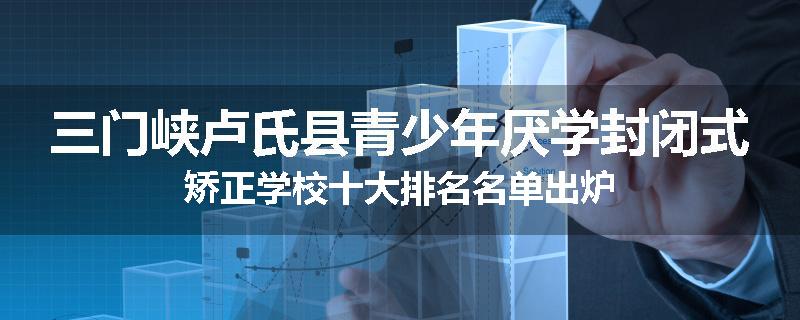 三门峡卢氏县青少年厌学封闭式矫正学校十大排名名单出炉