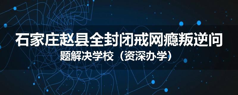 石家庄赵县全封闭戒网瘾叛逆问题解决学校（资深办学）
