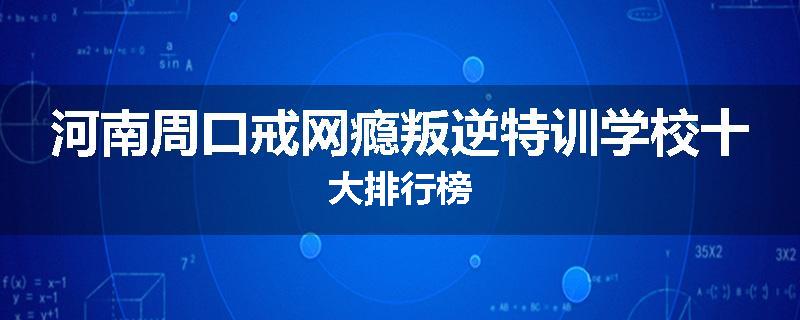 河南周口戒网瘾叛逆特训学校十大排行榜