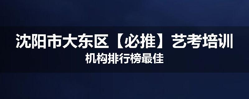 沈阳市大东区【必推】艺考培训机构排行榜最佳