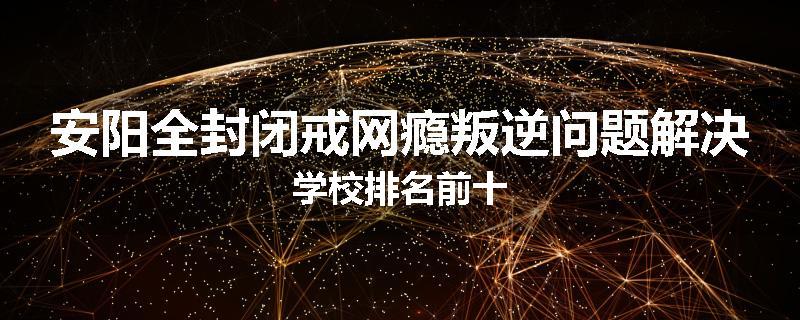 安阳全封闭戒网瘾叛逆问题解决学校排名前十