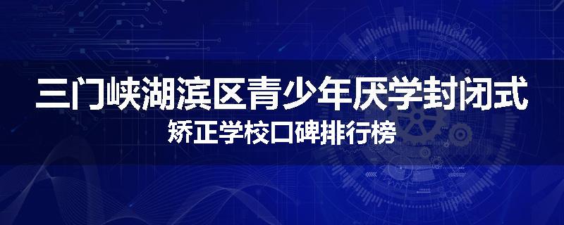 三门峡湖滨区青少年厌学封闭式矫正学校口碑排行榜