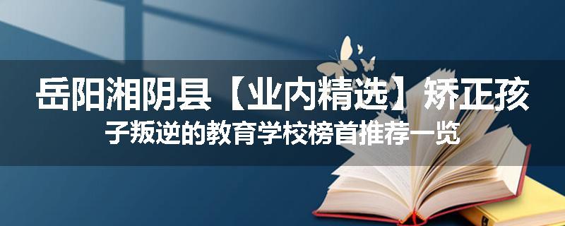 岳阳湘阴县【业内精选】矫正孩子叛逆的教育学校榜首推荐一览