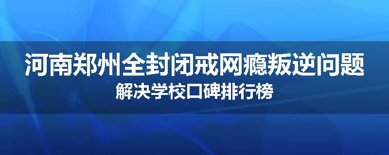 河南郑州全封闭戒网瘾叛逆问题解决学校口碑排行榜