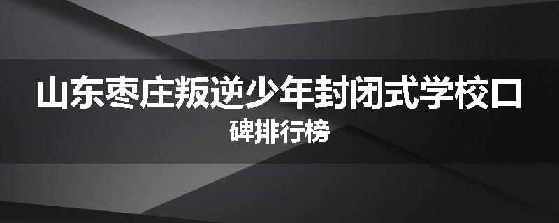 山东枣庄叛逆少年封闭式学校口碑排行榜