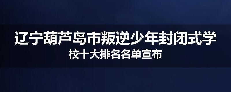 辽宁葫芦岛市叛逆少年封闭式学校十大排名名单宣布