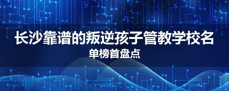 长沙靠谱的叛逆孩子管教学校名单榜首盘点