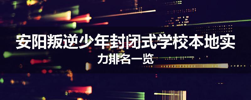 安阳叛逆少年封闭式学校本地实力排名一览