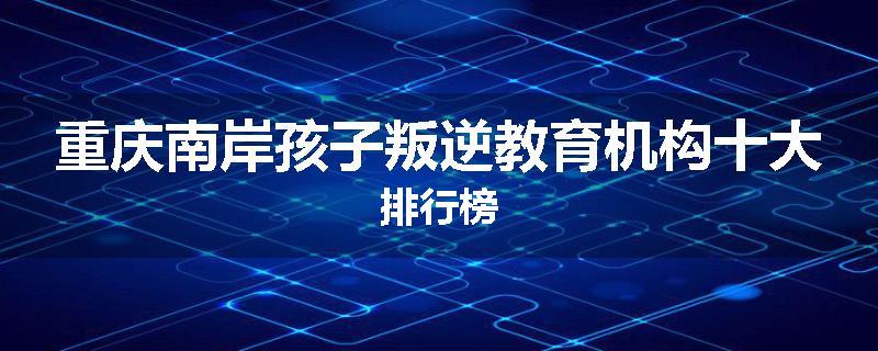 重庆南岸孩子叛逆教育机构十大排行榜
