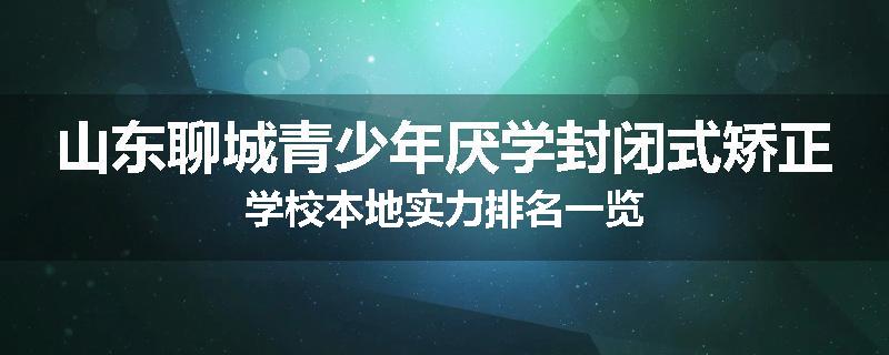 山东聊城青少年厌学封闭式矫正学校本地实力排名一览